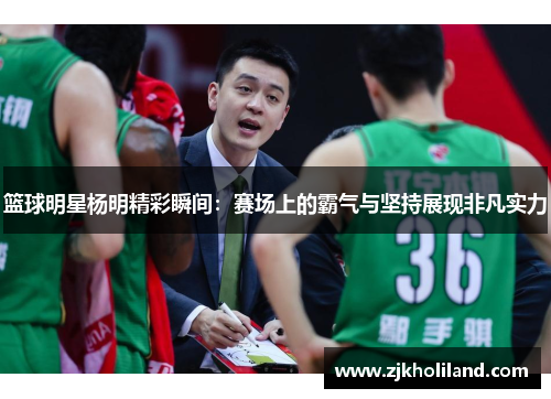 篮球明星杨明精彩瞬间：赛场上的霸气与坚持展现非凡实力
